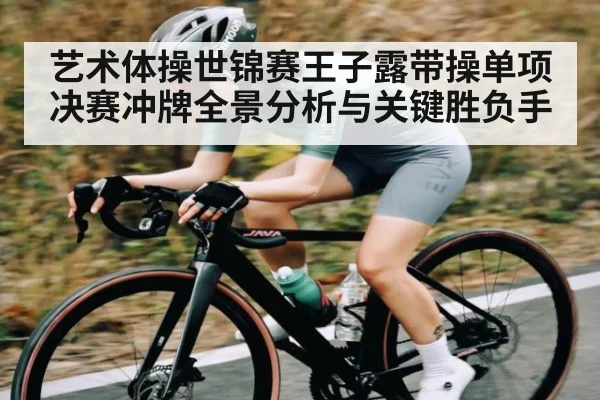 艺术体操世锦赛王子露带操单项决赛冲牌全景分析与关键胜负手(kaiyun)
